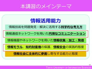TOKYO UNIVERSITY OF INFORMATION SCIENCES
本講習のメインテーマ
情報活用能力
情報技術を問題発見・解決に活用する科学的な考え方
情報通信ネットワークを用いた円滑なコミュニケーション
情報機器やネットワークを用いた情報収集・加工・発信
情報モラル、知的財産権の保護、情報安全の実践的態度
情報社会に主体的に参画し寄与する能力と態度
11
 