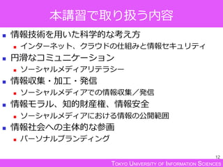 TOKYO UNIVERSITY OF INFORMATION SCIENCES
本講習で取り扱う内容
12
 情報技術を用いた科学的な考え方
 インターネット、クラウドの仕組みと情報セキュリティ
 円滑なコミュニケーション
 ソーシャルメディアリテラシー
 情報収集・加工・発信
 ソーシャルメディアでの情報収集／発信
 情報モラル、知的財産権、情報安全
 ソーシャルメディアにおける情報の公開範囲
 情報社会への主体的な参画
 パーソナルブランディング
 