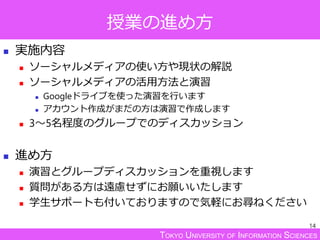 TOKYO UNIVERSITY OF INFORMATION SCIENCES
授業の進め方
 実施内容
 ソーシャルメディアの使い方や現状の解説
 ソーシャルメディアの活用方法と演習
 Googleドライブを使った演習を行います
 アカウント作成がまだの方は演習で作成します
 3～5名程度のグループでのディスカッション
 進め方
 演習とグループディスカッションを重視します
 質問がある方は遠慮せずにお願いいたします
 学生サポートも付いておりますので気軽にお尋ねください
14
 