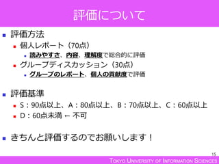 TOKYO UNIVERSITY OF INFORMATION SCIENCES
評価について
 評価方法
 個人レポート（70点）
 読みやすさ、内容、理解度で総合的に評価
 グループディスカッション（30点）
 グループのレポート、個人の貢献度で評価
 評価基準
 S：90点以上、A：80点以上、B：70点以上、C：60点以上
 D：60点未満 ← 不可
 きちんと評価するのでお願いします！
15
 