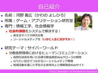 TOKYO UNIVERSITY OF INFORMATION SCIENCES
自己紹介
 名前：河野 義広（かわの よしひろ）
 所属：ゲーム・アプリケーション研究室
 専門：情報工学、社会情報学
 社会的課題をシステムで解決する！
 実生活すべてが研究対象
 ソーシャルメディアを「いかに人生に活かすか！」
 研究テーマ：サイバーワールド
 分散仮想環境におけるヒューマンコミュニケーション
 仮想化技術を用いた自律分散協調型Webクローラの開発
 なりたい自分でつながるソーシャルメディア開発
 地域活動を通じた学生の主体性向上と情報発信Webサイト
2
 