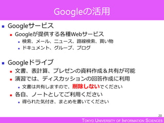 TOKYO UNIVERSITY OF INFORMATION SCIENCES
Googleの活用
 Googleサービス
 Googleが提供する各種Webサービス
 検索、メール、ニュース、路線検索、買い物
 ドキュメント、グループ、ブログ
 Googleドライブ
 文書、表計算、プレゼンの資料作成＆共有が可能
 演習では、ディスカッションの回答作成に利用
 文書は共有しますので、削除しないでください
 各自、ノートとしてご利用ください
 得られた気付き、まとめを書いてください
20
 