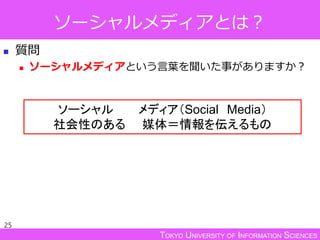 TOKYO UNIVERSITY OF INFORMATION SCIENCES
ソーシャルメディアとは？
 質問
 ソーシャルメディアという言葉を聞いた事がありますか？
25
ソーシャル メディア（Social Media）
社会性のある 媒体＝情報を伝えるもの
 