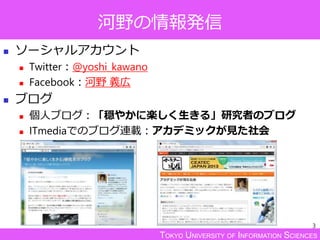 TOKYO UNIVERSITY OF INFORMATION SCIENCES
河野の情報発信
 ソーシャルアカウント
 Twitter：@yoshi_kawano
 Facebook：河野 義広
 ブログ
 個人ブログ：「穏やかに楽しく生きる」研究者のブログ
 ITmediaでのブログ連載：アカデミックが見た社会
3
 