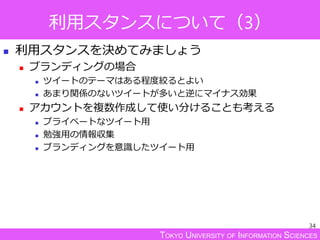 TOKYO UNIVERSITY OF INFORMATION SCIENCES
利用スタンスについて（3）
 利用スタンスを決めてみましょう
 ブランディングの場合
 ツイートのテーマはある程度絞るとよい
 あまり関係のないツイートが多いと逆にマイナス効果
 アカウントを複数作成して使い分けることも考える
 プライベートなツイート用
 勉強用の情報収集
 ブランディングを意識したツイート用
34
 