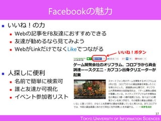 TOKYO UNIVERSITY OF INFORMATION SCIENCES
Facebookの魅力
 いいね！の力
 Webの記事をFB友達におすすめできる
 友達が勧めるなら見てみよう
 WebがLinkだけでなくLikeでつながる
 人探しに便利
 名前で簡単に検索可
 誰と友達か可視化
 イベント参加者リスト
37
いいね！ボタン
 