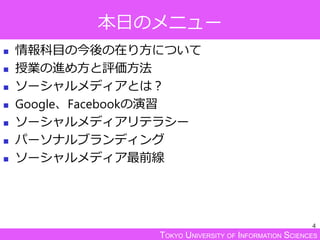 TOKYO UNIVERSITY OF INFORMATION SCIENCES
本日のメニュー
 情報科目の今後の在り方について
 授業の進め方と評価方法
 ソーシャルメディアとは？
 Google、Facebookの演習
 ソーシャルメディアリテラシー
 パーソナルブランディング
 ソーシャルメディア最前線
4
 