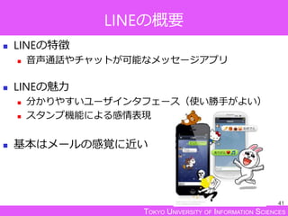 TOKYO UNIVERSITY OF INFORMATION SCIENCES
LINEの概要
 LINEの特徴
 音声通話やチャットが可能なメッセージアプリ
 LINEの魅力
 分かりやすいユーザインタフェース（使い勝手がよい）
 スタンプ機能による感情表現
 基本はメールの感覚に近い
41
 