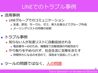 TOKYO UNIVERSITY OF INFORMATION SCIENCES
LINEでのトラブル事例
 活用事例
 LINEグループでのコミュニケーション
 友達、部活、サークル、ゼミ、新入社員などでグループ作成
 メーリングリストの同様の役割
 トラブル事例
 知らない人が友達リストに自動追加される
 電話番号＝IDのため、機種変で自動登録の可能性あり
 やり取りをやめられず、社会生活に支障をきたす
 仲間外れになるのを恐れて、深夜まで返信してしまう
 ツールの問題ではなく、人の問題
42
 