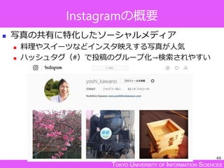 TOKYO UNIVERSITY OF INFORMATION SCIENCES
Instagramの概要
 写真の共有に特化したソーシャルメディア
 料理やスイーツなどインスタ映えする写真が人気
 ハッシュタグ（#）で投稿のグループ化→検索されやすい
44
 