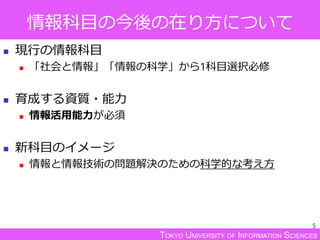 TOKYO UNIVERSITY OF INFORMATION SCIENCES
情報科目の今後の在り方について
 現行の情報科目
 「社会と情報」「情報の科学」から1科目選択必修
 育成する資質・能力
 情報活用能力が必須
 新科目のイメージ
 情報と情報技術の問題解決のための科学的な考え方
5
 