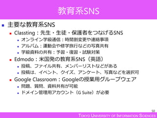 TOKYO UNIVERSITY OF INFORMATION SCIENCES
教育系SNS
 主要な教育系SNS
 Classting：先生・生徒・保護者をつなげるSNS
 オンライン学級通信：時間割変更や連絡事項
 アルバム：運動会や修学旅行などの写真共有
 学級資料の共有：予習・復習・試験対策
 Edmodo：米国発の教育系SNS（英語）
 投稿、ファイル共有、メンバーリストなどがある
 投稿は、イベント、クイズ、アンケート、写真などを選択可
 Google Classroom：Googleの授業用グループウェア
 問題、質問、資料共有が可能
 ドメイン管理用アカウント（G Suite）が必要
50
 