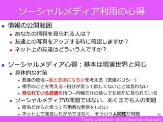 TOKYO UNIVERSITY OF INFORMATION SCIENCES
ソーシャルメディア利用の心得
 情報の公開範囲
 あなたの情報を見られる人は？
 友達との写真をアップする時に確認しますか？
 ネット上の友達はどういう人ですか？
 ソーシャルメディア心得：基本は現実世界と同じ
 具体的な対策
 友達の管理→誰と友達になるかを考える（友達ポリシー）
 相手のことを考える→自分が言って欲しくないことは言わない
 見られている意識を持つ→内輪だけの話しでも誰かに見られている
 ソーシャルメディアの問題ではない、あくまでも人の問題
 匿名だからと言って不用意な発言をしない
 ネット上で発言したからではなく、そういう人間性が問題 55
 