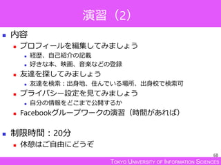 TOKYO UNIVERSITY OF INFORMATION SCIENCES
演習（2）
 内容
 プロフィールを編集してみましょう
 経歴、自己紹介の記載
 好きな本、映画、音楽などの登録
 友達を探してみましょう
 友達を検索：出身地、住んでいる場所、出身校で検索可
 プライバシー設定を見てみましょう
 自分の情報をどこまで公開するか
 Facebookグループワークの演習（時間があれば）
 制限時間：20分
 休憩はご自由にどうぞ
68
 