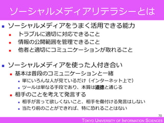 TOKYO UNIVERSITY OF INFORMATION SCIENCES
ソーシャルメディアリテラシーとは
 ソーシャルメディアをうまく活用できる能力
 トラブルに適切に対応できること
 情報の公開範囲を管理できること
 他者と適切にコミュニケーションが取れること
 ソーシャルメディアを使った人付き合い
 基本は普段のコミュニケーションと一緒
 単にいろんな人が見ているだけ（インターネット上で）
 ツールは単なる手段であり、本質は道徳と通じる
 相手のことを考えて発言する
 相手が言って欲しくないこと、相手を傷付ける発言はしない
 当たり前のことができれば、特に恐れることはない
70
 
