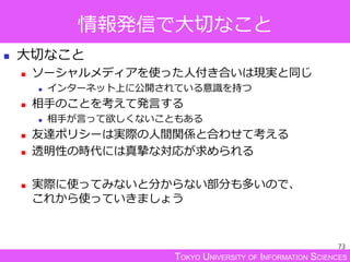 TOKYO UNIVERSITY OF INFORMATION SCIENCES
情報発信で大切なこと
 大切なこと
 ソーシャルメディアを使った人付き合いは現実と同じ
 インターネット上に公開されている意識を持つ
 相手のことを考えて発言する
 相手が言って欲しくないこともある
 友達ポリシーは実際の人間関係と合わせて考える
 透明性の時代には真摯な対応が求められる
 実際に使ってみないと分からない部分も多いので、
これから使っていきましょう
73
 