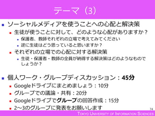 TOKYO UNIVERSITY OF INFORMATION SCIENCES
テーマ（3）
 ソーシャルメディアを使うことへの心配と解決策
 生徒が使うことに対して、どのような心配がありますか？
 保護者、教師それぞれの立場で考えてみてください
 逆に生徒はどう思っていると思いますか？
 それぞれの立場での心配に対する解決策
 生徒・保護者・教師の全員が納得する解決策はどのようなもので
しょうか？
 個人ワーク・グループディスカッション：45分
 Googleドライブにまとめましょう：10分
 グループでの議論・共有：20分
 Googleドライブでグループの回答作成：15分
 2～3のグループに発表をお願いします 74
 
