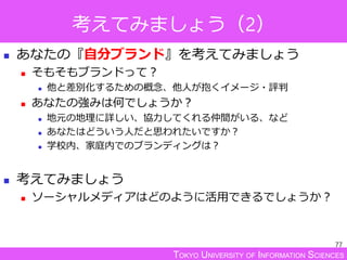 TOKYO UNIVERSITY OF INFORMATION SCIENCES
考えてみましょう（2）
 あなたの『自分ブランド』を考えてみましょう
 そもそもブランドって？
 他と差別化するための概念、他人が抱くイメージ・評判
 あなたの強みは何でしょうか？
 地元の地理に詳しい、協力してくれる仲間がいる、など
 あなたはどういう人だと思われたいですか？
 学校内、家庭内でのブランディングは？
 考えてみましょう
 ソーシャルメディアはどのように活用できるでしょうか？
77
 
