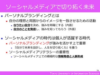 TOKYO UNIVERSITY OF INFORMATION SCIENCES
ソーシャルメディアで切り拓く未来
 パーソナルブランディングとは
 自分の理想と周囲からのイメージを一致させるための活動
 なりたい自分を決め、強みを明確にする（内面）
 自分のことを発信し、強みを知ってもらう（外面）
 ソーシャルメディアの時代は個人が活躍する時代
 パーソナルブランディングが強みを活かす上で重要
 『自分で未来を設計し、人生を切り拓く力』を養う
 ソーシャルメディアリテラシーの重要性
 ソーシャルメディア上での積極的な情報発信と人脈形成
78
 