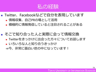 TOKYO UNIVERSITY OF INFORMATION SCIENCES
私の経験
 Twitter、Facebookなどで自分を表現しています
 情報収集、自己PRの場として活用
 積極的に情報発信していると注目されることがある
 そこで知り合った人と実際に会って情報交換
 Twitterをきっかけに出会った方々についてお話します
 いろいろな人と知り合うきっかけ
⇒今、非常に面白い世の中になっています！
79
 