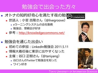 TOKYO UNIVERSITY OF INFORMATION SCIENCES
勉強会で出会った方々
 オトナの知的好奇心を満たす夜の勉強会
 世話人：小室 吉隆さん（@livegroove）
 eラーニングシステムの会社勤務
 勉強会、懇親会が好き
 参考：http://knowledgecommons.net/
 勉強会を通じた出会い
 初めての参加：LinkedIn勉強会 2011.5.11
 情報大着任後に東京に出やすくなった
 主催：谷口 正樹さん（@taniyang）
 谷口さんのTwitterで勉強会を知った
 ワイン好き
80
 