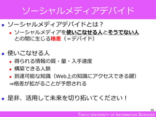 TOKYO UNIVERSITY OF INFORMATION SCIENCES
ソーシャルメディアデバイド
 ソーシャルメディアデバイドとは？
 ソーシャルメディアを使いこなせる人とそうでない人
との間に生じる格差（＝デバイド）
 使いこなせる人
 得られる情報の質・量・入手速度
 構築できる人脈
 到達可能な知識（Web上の知識にアクセスできる鍵）
⇒格差が拡がることが予想される
 是非、活用して未来を切り拓いてください！
88
 