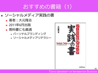 TOKYO UNIVERSITY OF INFORMATION SCIENCES
おすすめの書籍（1）
 ソーシャルメディア実践の書
 著者：大元隆志
 2011年6月出版
 教科書にも最適
 パーソナルブランディング
 ソーシャルメディアリテラシー
90
 