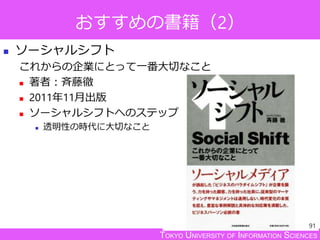 TOKYO UNIVERSITY OF INFORMATION SCIENCES
おすすめの書籍（2）
 ソーシャルシフト
これからの企業にとって一番大切なこと
 著者：斉藤徹
 2011年11月出版
 ソーシャルシフトへのステップ
 透明性の時代に大切なこと
91
 