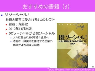 TOKYO UNIVERSITY OF INFORMATION SCIENCES
おすすめの書籍（3）
 BEソーシャル！
社員と顧客に愛される5つのシフト
 著者：斉藤徹
 2012年11月出版
 DOソーシャルからBEソーシャル
 人々に愛され100年続く企業へ
 透明さ・誠実さを維持する企業の
価値がより高まる時代
92
 