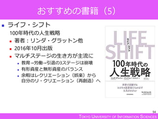TOKYO UNIVERSITY OF INFORMATION SCIENCES
おすすめの書籍（5）
 ライフ・シフト
100年時代の人生戦略
 著者：リンダ・グラットン他
 2016年10月出版
 マルチステージの生き方が主流に
 教育→労働→引退の3ステージは崩壊
 有形資産と無形資産のバランス
 余暇はレクリエーション（娯楽）から
自分のリ・クリエーション（再創造）へ
94
 
