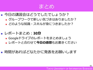 TOKYO UNIVERSITY OF INFORMATION SCIENCES
まとめ
 今日の講習会はどうでしたでしょうか？
 グループワークで新しい気づきはありましたか？
 どのような知識・スキルが身につきましたか？
 レポートまとめ：30分
 Googleドライブのレポートをまとめましょう
 レポートと合わせて今日の感想もお書きください
 時間があればどなたかに発表をお願いします
96
 