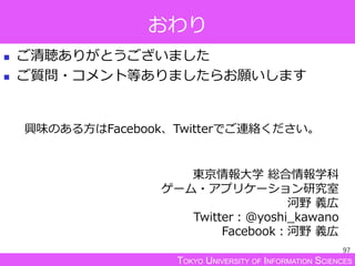 TOKYO UNIVERSITY OF INFORMATION SCIENCES
おわり
 ご清聴ありがとうございました
 ご質問・コメント等ありましたらお願いします
97
東京情報大学 総合情報学科
ゲーム・アプリケーション研究室
河野 義広
Twitter：@yoshi_kawano
Facebook：河野 義広
興味のある方はFacebook、Twitterでご連絡ください。
 