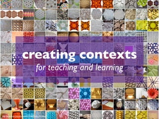 creating contexts
                                      for teaching and learning




http://www.ﬂickr.com/photos/44315708@N00/109795806
 