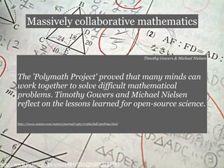 Massively collaborative mathematics


                                                                          Timothy Gowers & Michael Nielsen




      The 'Polymath Project' proved that many minds can
      work together to solve difficult mathematical
      problems. Timothy Gowers and Michael Nielsen
      reflect on the lessons learned for open-source science.

      http://www.nature.com/nature/journal/v461/n7266/full/461879a.html




http://www.ﬂickr.com/photos/24841050@N00/2223982
 