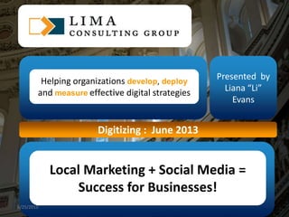 Click to edit Master title style
1
Presented by
Liana “Li”
Evans
Digitizing : June 2013
Helping organizations develop, deploy
and measure effective digital strategies
Local Marketing + Social Media =
Success for Businesses!
6/25/2013
 