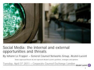 Social Media: the internal and external
opportunities and threats
By Iohann Le Frapper – General Counsel Networks Group, Alcatel-Lucent
         Views expressed herein do not represent Alcatel-Lucent’s positions, strategies and opinions

Tuesday, April 5th 2011 – Corporate Counsel Exchange London
                                                                                                       1
 
