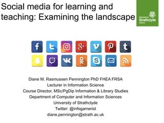 Social media for learning and
teaching: Examining the landscape
Diane M. Rasmussen Pennington PhD FHEA FRSA
Lecturer in Information Science
Course Director, MSc/PgDip Information & Library Studies
Department of Computer and Information Sciences
University of Strathclyde
Twitter: @infogamerist
diane.pennington@strath.ac.uk
 