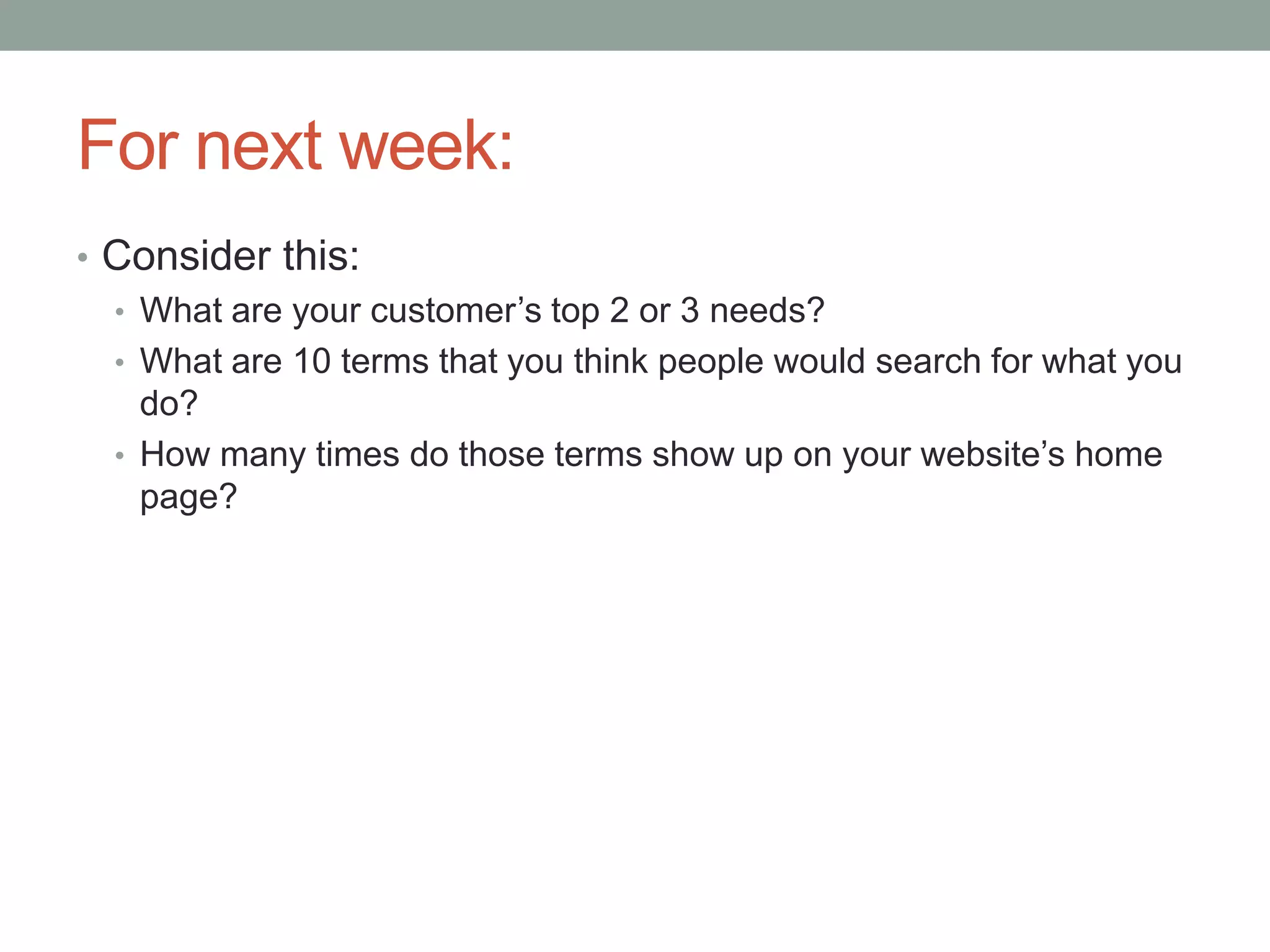 For next week:Consider this:What are your customer’s top 2 or 3 needs?What are 10 terms that you think people would search for what you do?How many times do those terms show up on your website’s home page?