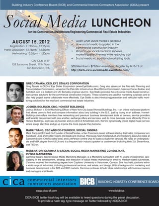 Building Industry Conference Board (BICB) and Commercial Interiors Contractors Association (CICA) present




Social Media LUNCHEON
                  for the Construction/Architecture/Engineering/Commercial Real Estate Industries


      AUGUST 15, 2012                                        •	 Learn what social media is all about
                                                             •	 How social media is applied in the
   Registration 11:30am - 12:15pm
                                                                commercial construction industry
Panel Discussion 12:15pm - 12:55pm                           •	 Ways to use social media to improve
      Networking 12:55pm - 1:30pm                               marketing effectiveness while reducing cost
                                                             •	 Social media vs. traditional marketing tools
                   City Club of SF
     155 Sansome Street, 11th Floor
                                                             $50/Members - $75/Non-members; Register by 8-13-12 at:
               San Francisco, CA
                                                             http://bicb-cica-socialmedia.eventbrite.com/




                GREG TANAKA, CEO, EYE STALKS CORPORATION
                Greg Tanaka is CEO of Eye Stalks Corporation (www.EyeStalks.com). Greg also serves on the Palo Alto Planning and
                Transportation Commission, served on the Palo Alto Infrastructure Blue Ribbon Commission, been an Owner-Builder and
                Architect, and is a Caltech and UC Berkeley engineer alumni. Eye Stalks provides the only social media-based construc-
                tion camera solutions for the commercial construction industry. These systems are used for marketing purposes and to
                also help project teams collaborate more effectively. Eye Stalks is also introducing pedestrian and vehicular traffic moni-
                toring solutions for the retail and commercial real estate industries.

                JOSHUA BOLTUCH, CMO, HONEST BUILDINGS
                Joshua Boltuch is Chief Marketing Officer of New York City based Honest Buildings, Inc. – an online real estate platform
                that allows users to find and compare information about any building in the U.S., just by typing in an address. Honest-
                Buildings.com offers members free networking and premium business development tools so owners, service providers
                and tenants can connect with one another, exchange offers and services, and do more business more efficiently. Prior to
                Honest Buildings, Josh was co-founder and co-CEO of AmieStreet.com, the first dynamically priced digital music service
                where songs start free and go up in price the more popular they become.

                MARK TRANG, CEO AND CO-FOUNDER, SOCIAL PANDAS
                Mark Trang is CEO and Co-Founder of SocialPandas, a San Francisco-based software startup that helps companies turn
                Facebook Likes and Twitter Tweets into leads and revenue. Previously, Mark held product and marketing executive roles at
                Salesforce.com (CRM & sales tools) and LivePerson (online chat for sales & customer service). He holds an undergradu-
                ate and MBA degree from UCLA and is a frequent tech industry speaker at conferences including Web 2.0, Dreamforce,
                and TiECon.

                MODERATOR: CARMINA A BACANI, SOCIAL MEDIA MARKETING CONSULTANT,
                INFUSE MARKETING
                Carmina Bacani, Owner/Social Media Marketing Manager, is a Marketing Consultant with 14 years of experience, spe-
                cializing in the development, strategy and execution of social media marketing for small to medium-sized businesses.
                Carmina received her marketing degree from Capilano University in Vancouver, Canada. She has held positions within
                a wide range of industries, including professional services, real estate, and design. With a background in marketing and
                business development in the B2B and B2C markets, Carmina continues to build close relationships with business owners
                and managers at all levels.




                         www.cica-sf.com                                                          www.bicb.us

               CICA BICB twitter hash tag will be available to tweet questions during the panel discussion.
                       To provide a hash tag, type message on Twitter followed by #CICABICB
 