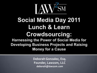 Social Media Day 2011Lunch & LearnCrowdsourcing: Harnessing the Power of Social Media for Developing Business Projects and Raising Money for a Cause Deborah Gonzalez, Esq. Founder, Law2sm, LLC deborah@law2sm.com 
