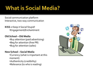What is Social Media?Social communication platformInteractive, two-way communicationKISS = Keep it Social Stupid!Engagement/EnchantmentOld School – Old MediaBuy attention (paid advertising)