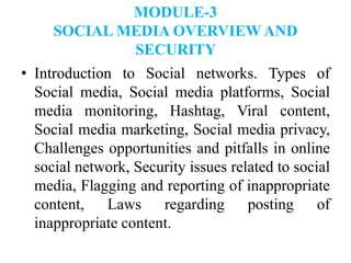 MODULE-3
SOCIAL MEDIA OVERVIEW AND
SECURITY
• Introduction to Social networks. Types of
Social media, Social media platforms, Social
media monitoring, Hashtag, Viral content,
Social media marketing, Social media privacy,
Challenges opportunities and pitfalls in online
social network, Security issues related to social
media, Flagging and reporting of inappropriate
content, Laws regarding posting of
inappropriate content.
 