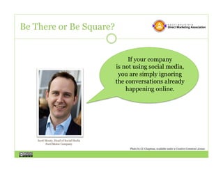 Be There or Be Square?


                                             If your company
                                        is not using social media,
                                         you are simply ignoring
                                        the conversations already
                                            happening online.




    Scott Monty, Head of Social Media
          Ford Motor Company
                                             Photo by CC Chapman, available under a Creative Common License
 