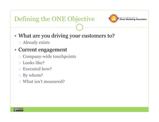 Defining the ONE Objective

  What are you driving your customers to?
     Already exists

  Current engagement
     Company-wide touchpoints

     Looks like?

     Executed how?

     By whom?

     What isn’t measured?
 