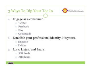 3 Ways To Dip Your Toe In

1.  Engage as a consumer.
       Twitter

       Facebook

       Etsy

       GoodReads

2.  Establish your professional identity. It’s yours.
       LinkedIn

       Twitter

3.  Lurk. Listen. and Learn.
       RSS Feeds

       #Hashtags
 