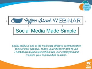 Social Media Made Simple 
Social media is one of the most cost-effective communication 
tools at your disposal. Today, you’ll discover how to use 
Facebook to build relationships with your employees and 
mobilize your communities to action. 
 