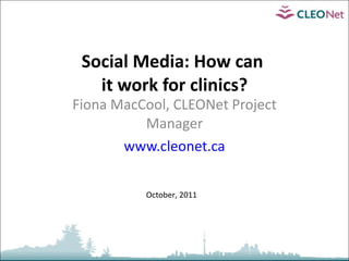 Social Media: How can  it work for clinics? Fiona MacCool, CLEONet Project Manager www.cleonet.ca October, 2011 
