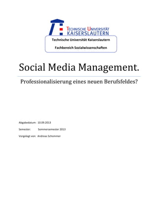  

Technische	
  Universität	
  Kaiserslautern	
  
Fachbereich	
  Sozialwissenschaften	
  

Social	
  Media	
  Management.	
  
Professionalisierung	
  eines	
  neuen	
  Berufsfeldes?	
  
	
  
	
  
	
  
	
  
	
  
	
  
Abgabedatum:	
  	
  10.09.2013	
  
Semester:	
  	
  	
  	
  	
  	
  	
  	
  	
  	
  	
  Sommersemester	
  2013	
  
Vorgelegt	
  von:	
  	
  Andreas	
  Schommer	
  
	
  	
  	
  	
  	
  	
  	
  	
  	
  	
  	
  	
  	
  	
  	
  	
  	
  	
  	
  	
  	
  	
  	
  	
  	
  	
  	
  	
  
	
  
	
  

	
  

 