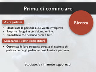 A chi parlate? 
• Identificate le persone a cui volete rivolgervi; 
• Scoprite i luoghi in cui abitano online; 
• Ricordatevi che nessuno parla a tutti. 
Cosa fanno i vostri competitor? 
• Osservate la loro strategia, cercate di capire a chi 
parlano, come gli parlano e cosa funziona per loro. 
Studiate. E rimanete aggiornati. 
Ricerca 
Prima di cominciare 
 