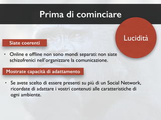 Prima di cominciare 
Siate coerenti 
• Online e offline non sono mondi separati: non siate 
schizofrenici nell’organizzare la comunicazione. 
Mostrate capacità di adattamento 
Lucidità 
• Se avete scelto di essere presenti su più di un Social Network, 
ricordate di adattare i vostri contenuti alle caratteristiche di 
ogni ambiente. 
 